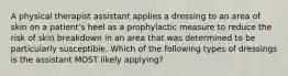 A physical therapist assistant applies a dressing to an area of skin on a patient's heel as a prophylactic measure to reduce the risk of skin breakdown in an area that was determined to be particularly susceptible. Which of the following types of dressings is the assistant MOST likely applying?