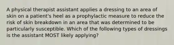 A physical therapist assistant applies a dressing to an area of skin on a patient's heel as a prophylactic measure to reduce the risk of skin breakdown in an area that was determined to be particularly susceptible. Which of the following types of dressings is the assistant MOST likely applying?