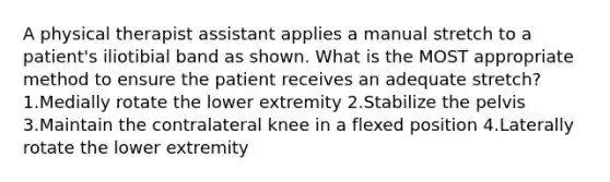 A physical therapist assistant applies a manual stretch to a patient's iliotibial band as shown. What is the MOST appropriate method to ensure the patient receives an adequate stretch? 1.Medially rotate the lower extremity 2.Stabilize the pelvis 3.Maintain the contralateral knee in a flexed position 4.Laterally rotate the lower extremity