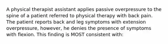 A physical therapist assistant applies passive overpressure to the spine of a patient referred to physical therapy with back pain. The patient reports back and leg symptoms with extension overpressure, however, he denies the presence of symptoms with flexion. This finding is MOST consistent with: