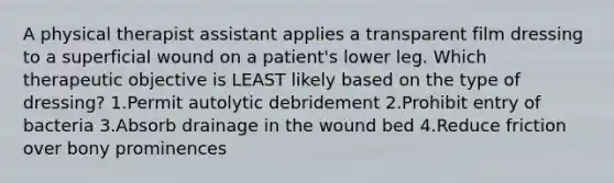 A physical therapist assistant applies a transparent film dressing to a superficial wound on a patient's lower leg. Which therapeutic objective is LEAST likely based on the type of dressing? 1.Permit autolytic debridement 2.Prohibit entry of bacteria 3.Absorb drainage in the wound bed 4.Reduce friction over bony prominences