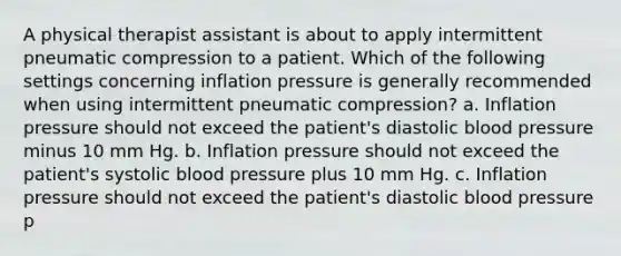 A physical therapist assistant is about to apply intermittent pneumatic compression to a patient. Which of the following settings concerning inflation pressure is generally recommended when using intermittent pneumatic compression? a. Inflation pressure should not exceed the patient's diastolic blood pressure minus 10 mm Hg. b. Inflation pressure should not exceed the patient's systolic blood pressure plus 10 mm Hg. c. Inflation pressure should not exceed the patient's diastolic blood pressure p