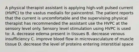 A physical therapist assistant is applying high-volt pulsed current (HVPC) to the vastus medialis for paincontrol. The patient reports that the current is uncomfortable and the supervising physical therapist has recommended the assistant use the HVPC at the sensory level only. Sensory level stimulation using HVPC is used to: A. decrease edema present in tissues B. decrease venous insufficiency C. improve blood flow in microvasculature of muscle tissue D. decrease the level of proteins entering interstitial space
