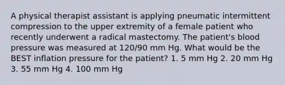 A physical therapist assistant is applying pneumatic intermittent compression to the upper extremity of a female patient who recently underwent a radical mastectomy. The patient's blood pressure was measured at 120/90 mm Hg. What would be the BEST inflation pressure for the patient? 1. 5 mm Hg 2. 20 mm Hg 3. 55 mm Hg 4. 100 mm Hg