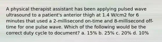 A physical therapist assistant has been applying pulsed wave ultrasound to a patient's anterior thigh at 1.4 W/cm2 for 6 minutes that used a 2-millisecond on-time and 8-millisecond off-time for one pulse wave. Which of the following would be the correct duty cycle to document? a. 15% b. 25% c. 20% d. 10%