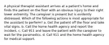 A physical therapist assistant arrives at a patient's home and finds the patient on the floor with an obvious injury to their right lower extremity. The caregiver is present but is evidently distressed. Which of the following actions is most appropriate for the assistant to perform? a. Get the patient off the floor and take vital signs. b. Call the home health agency and report the incident. c. Call 911 and leave the patient with the caregiver to wait for the paramedics. d. Call 911 and the home health agency for medical support.