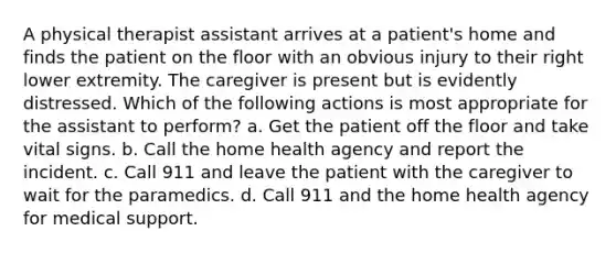 A physical therapist assistant arrives at a patient's home and finds the patient on the floor with an obvious injury to their right lower extremity. The caregiver is present but is evidently distressed. Which of the following actions is most appropriate for the assistant to perform? a. Get the patient off the floor and take vital signs. b. Call the home health agency and report the incident. c. Call 911 and leave the patient with the caregiver to wait for the paramedics. d. Call 911 and the home health agency for medical support.