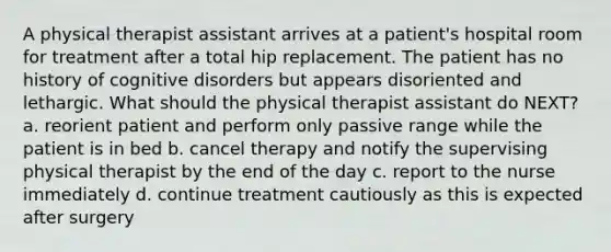 A physical therapist assistant arrives at a patient's hospital room for treatment after a total hip replacement. The patient has no history of cognitive disorders but appears disoriented and lethargic. What should the physical therapist assistant do NEXT? a. reorient patient and perform only passive range while the patient is in bed b. cancel therapy and notify the supervising physical therapist by the end of the day c. report to the nurse immediately d. continue treatment cautiously as this is expected after surgery