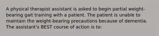 A physical therapist assistant is asked to begin partial weight-bearing gait training with a patient. The patient is unable to maintain the weight-bearing precautions because of dementia. The assistant's BEST course of action is to: