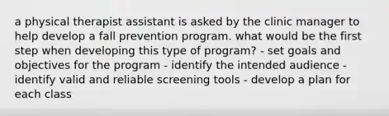 a physical therapist assistant is asked by the clinic manager to help develop a fall prevention program. what would be the first step when developing this type of program? - set goals and objectives for the program - identify the intended audience - identify valid and reliable screening tools - develop a plan for each class