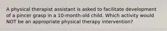 A physical therapist assistant is asked to facilitate development of a pincer grasp in a 10-month-old child. Which activity would NOT be an appropriate physical therapy intervention?