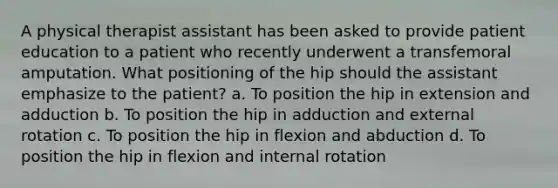 A physical therapist assistant has been asked to provide patient education to a patient who recently underwent a transfemoral amputation. What positioning of the hip should the assistant emphasize to the patient? a. To position the hip in extension and adduction b. To position the hip in adduction and external rotation c. To position the hip in flexion and abduction d. To position the hip in flexion and internal rotation