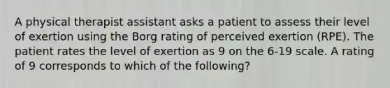 A physical therapist assistant asks a patient to assess their level of exertion using the Borg rating of perceived exertion (RPE). The patient rates the level of exertion as 9 on the 6-19 scale. A rating of 9 corresponds to which of the following?