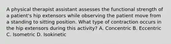 A physical therapist assistant assesses the functional strength of a patient's hip extensors while observing the patient move from a standing to sitting position. What type of contraction occurs in the hip extensors during this activity? A. Concentric B. Eccentric C. Isometric D. Isokinetic