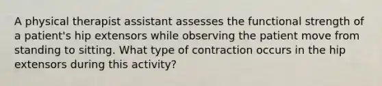 A physical therapist assistant assesses the functional strength of a patient's hip extensors while observing the patient move from standing to sitting. What type of contraction occurs in the hip extensors during this activity?