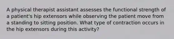 A physical therapist assistant assesses the functional strength of a patient's hip extensors while observing the patient move from a standing to sitting position. What type of contraction occurs in the hip extensors during this activity?