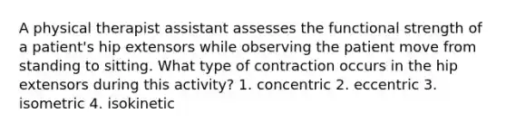 A physical therapist assistant assesses the functional strength of a patient's hip extensors while observing the patient move from standing to sitting. What type of contraction occurs in the hip extensors during this activity? 1. concentric 2. eccentric 3. isometric 4. isokinetic