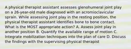 A physical therapist assistant assesses glenohumeral joint play on a 26-year-old male diagnosed with an acromioclavicular sprain. While assessing joint play in the resting position, the physical therapist assistant identifies bone to bone contact. What is the MOST appropriate action? A. Assess joint play in another position B. Quantify the available range of motion C. Integrate mobilization techniques into the plan of care D. Discuss the findings with the supervising physical therapist