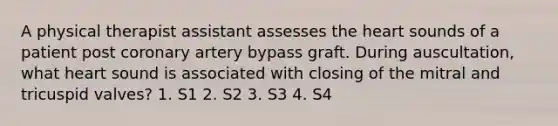 A physical therapist assistant assesses <a href='https://www.questionai.com/knowledge/kya8ocqc6o-the-heart' class='anchor-knowledge'>the heart</a> sounds of a patient post coronary artery bypass graft. During auscultation, what heart sound is associated with closing of the mitral and tricuspid valves? 1. S1 2. S2 3. S3 4. S4