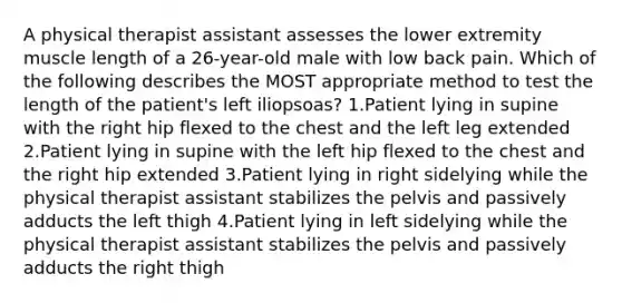 A physical therapist assistant assesses the lower extremity muscle length of a 26-year-old male with low back pain. Which of the following describes the MOST appropriate method to test the length of the patient's left iliopsoas? 1.Patient lying in supine with the right hip flexed to the chest and the left leg extended 2.Patient lying in supine with the left hip flexed to the chest and the right hip extended 3.Patient lying in right sidelying while the physical therapist assistant stabilizes the pelvis and passively adducts the left thigh 4.Patient lying in left sidelying while the physical therapist assistant stabilizes the pelvis and passively adducts the right thigh