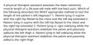 A physical therapist assistant assesses the lower extremity muscle length of a 26-year-old male with low back pain. Which of the following describes the MOST appropriate method to test the length of the patient's left iliopsoas? 1. Patient lying in supine with the right hip flexed to the chest and the left leg extended 2. Patient lying in supine with the left hip flexed to the chest and the right hip extended 3. Patient lying in right sidelying while the physical therapist assistant stabilizes the pelvis and passively adducts the left thigh 4. Patient lying in left sidelying while the physical therapist assistant stabilizes the pelvis and passively adducts the right thigh