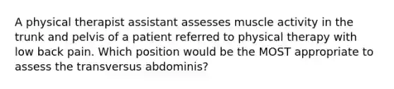 A physical therapist assistant assesses muscle activity in the trunk and pelvis of a patient referred to physical therapy with low back pain. Which position would be the MOST appropriate to assess the transversus abdominis?