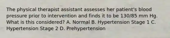 The physical therapist assistant assesses her patient's blood pressure prior to intervention and finds it to be 130/85 mm Hg. What is this considered? A. Normal B. Hypertension Stage 1 C. Hypertension Stage 2 D. Prehypertension