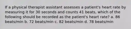 If a physical therapist assistant assesses a patient's heart rate by measuring it for 30 seconds and counts 41 beats, which of the following should be recorded as the patient's heart rate? a. 86 beats/min b. 72 beats/min c. 82 beats/min d. 78 beats/min