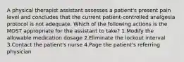 A physical therapist assistant assesses a patient's present pain level and concludes that the current patient-controlled analgesia protocol is not adequate. Which of the following actions is the MOST appropriate for the assistant to take? 1.Modify the allowable medication dosage 2.Eliminate the lockout interval 3.Contact the patient's nurse 4.Page the patient's referring physician