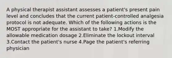 A physical therapist assistant assesses a patient's present pain level and concludes that the current patient-controlled analgesia protocol is not adequate. Which of the following actions is the MOST appropriate for the assistant to take? 1.Modify the allowable medication dosage 2.Eliminate the lockout interval 3.Contact the patient's nurse 4.Page the patient's referring physician