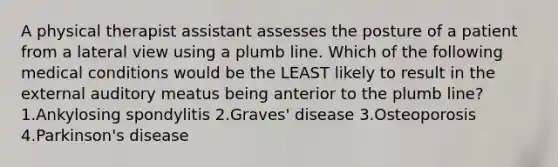 A physical therapist assistant assesses the posture of a patient from a lateral view using a plumb line. Which of the following medical conditions would be the LEAST likely to result in the external auditory meatus being anterior to the plumb line? 1.Ankylosing spondylitis 2.Graves' disease 3.Osteoporosis 4.Parkinson's disease