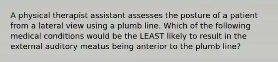 A physical therapist assistant assesses the posture of a patient from a lateral view using a plumb line. Which of the following medical conditions would be the LEAST likely to result in the external auditory meatus being anterior to the plumb line?