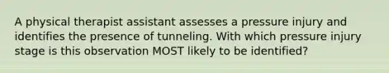 A physical therapist assistant assesses a pressure injury and identifies the presence of tunneling. With which pressure injury stage is this observation MOST likely to be identified?