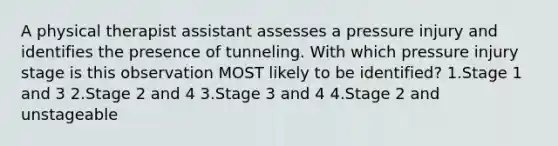 A physical therapist assistant assesses a pressure injury and identifies the presence of tunneling. With which pressure injury stage is this observation MOST likely to be identified? 1.Stage 1 and 3 2.Stage 2 and 4 3.Stage 3 and 4 4.Stage 2 and unstageable