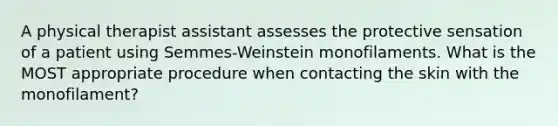 A physical therapist assistant assesses the protective sensation of a patient using Semmes-Weinstein monofilaments. What is the MOST appropriate procedure when contacting the skin with the monofilament?