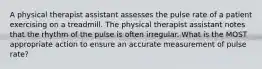 A physical therapist assistant assesses the pulse rate of a patient exercising on a treadmill. The physical therapist assistant notes that the rhythm of the pulse is often irregular. What is the MOST appropriate action to ensure an accurate measurement of pulse rate?