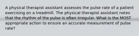 A physical therapist assistant assesses the pulse rate of a patient exercising on a treadmill. The physical therapist assistant notes that the rhythm of the pulse is often irregular. What is the MOST appropriate action to ensure an accurate measurement of pulse rate?