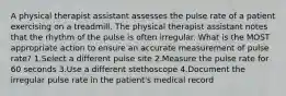 A physical therapist assistant assesses the pulse rate of a patient exercising on a treadmill. The physical therapist assistant notes that the rhythm of the pulse is often irregular. What is the MOST appropriate action to ensure an accurate measurement of pulse rate? 1.Select a different pulse site 2.Measure the pulse rate for 60 seconds 3.Use a different stethoscope 4.Document the irregular pulse rate in the patient's medical record