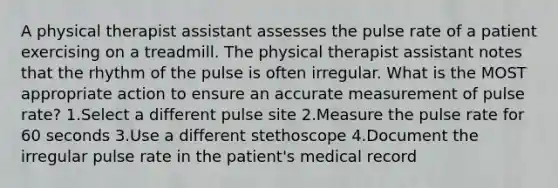 A physical therapist assistant assesses the pulse rate of a patient exercising on a treadmill. The physical therapist assistant notes that the rhythm of the pulse is often irregular. What is the MOST appropriate action to ensure an accurate measurement of pulse rate? 1.Select a different pulse site 2.Measure the pulse rate for 60 seconds 3.Use a different stethoscope 4.Document the irregular pulse rate in the patient's medical record