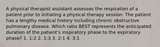 A physical therapist assistant assesses the respiration of a patient prior to initiating a physical therapy session. The patient has a lengthy medical history including chronic obstructive pulmonary disease. Which ratio BEST represents the anticipated duration of the patient's inspiratory phase to the expiratory phase? 1. 1:2 2. 1:3 3. 2:1 4. 3:1