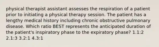 physical therapist assistant assesses the respiration of a patient prior to initiating a physical therapy session. The patient has a lengthy medical history including chronic obstructive pulmonary disease. Which ratio BEST represents the anticipated duration of the patient's inspiratory phase to the expiratory phase? 1.1:2 2.1:3 3.2:1 4.3:1