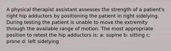 A physical therapist assistant assesses the strength of a patient's right hip adductors by positioning the patient in right sidelying. During testing the patient is unable to move the extremity through the available range of motion. The most appropriate position to retest the hip adductors is: a: supine b: sitting c: prone d: left sidelying