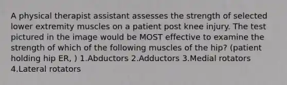 A physical therapist assistant assesses the strength of selected lower extremity muscles on a patient post knee injury. The test pictured in the image would be MOST effective to examine the strength of which of the following muscles of the hip? (patient holding hip ER, ) 1.Abductors 2.Adductors 3.Medial rotators 4.Lateral rotators