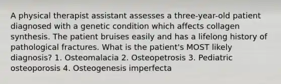 A physical therapist assistant assesses a three-year-old patient diagnosed with a genetic condition which affects collagen synthesis. The patient bruises easily and has a lifelong history of pathological fractures. What is the patient's MOST likely diagnosis? 1. Osteomalacia 2. Osteopetrosis 3. Pediatric osteoporosis 4. Osteogenesis imperfecta