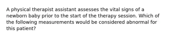 A physical therapist assistant assesses the vital signs of a newborn baby prior to the start of the therapy session. Which of the following measurements would be considered abnormal for this patient?