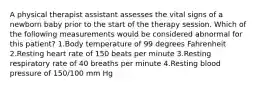 A physical therapist assistant assesses the vital signs of a newborn baby prior to the start of the therapy session. Which of the following measurements would be considered abnormal for this patient? 1.Body temperature of 99 degrees Fahrenheit 2.Resting heart rate of 150 beats per minute 3.Resting respiratory rate of 40 breaths per minute 4.Resting blood pressure of 150/100 mm Hg