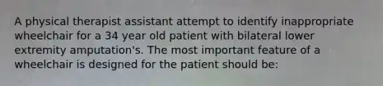 A physical therapist assistant attempt to identify inappropriate wheelchair for a 34 year old patient with bilateral lower extremity amputation's. The most important feature of a wheelchair is designed for the patient should be: