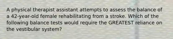 A physical therapist assistant attempts to assess the balance of a 42-year-old female rehabilitating from a stroke. Which of the following balance tests would require the GREATEST reliance on the vestibular system?