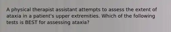 A physical therapist assistant attempts to assess the extent of ataxia in a patient's upper extremities. Which of the following tests is BEST for assessing ataxia?