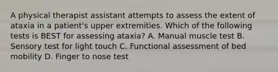 A physical therapist assistant attempts to assess the extent of ataxia in a patient's upper extremities. Which of the following tests is BEST for assessing ataxia? A. Manual muscle test B. Sensory test for light touch C. Functional assessment of bed mobility D. Finger to nose test